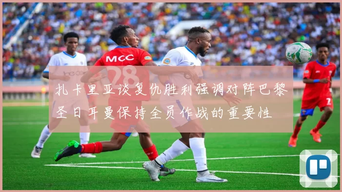 扎卡里亚谈复仇胜利强调对阵巴黎圣日耳曼保持全员作战的重要性