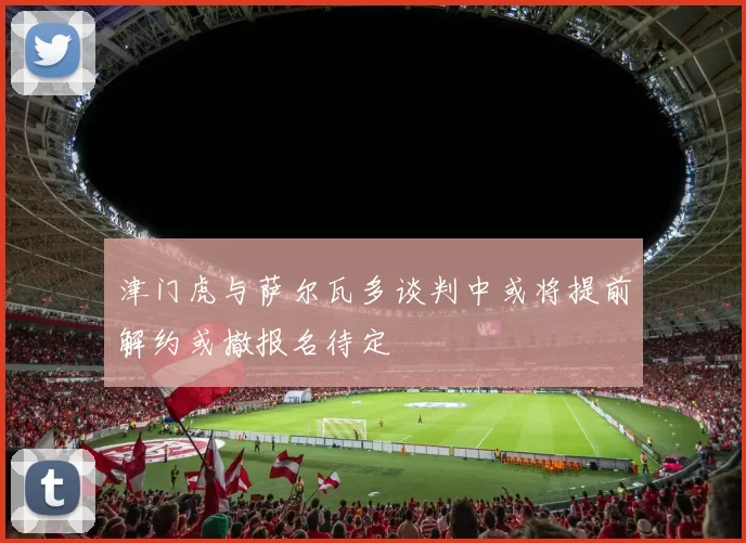 津门虎与萨尔瓦多谈判中或将提前解约或撤报名待定