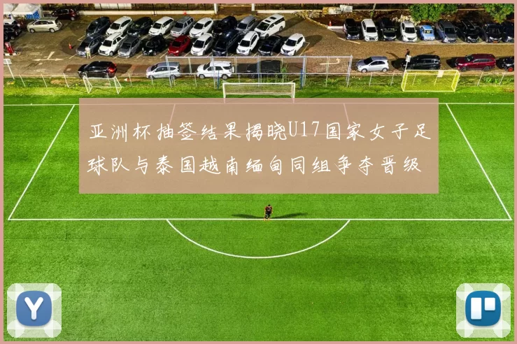 亚洲杯抽签结果揭晓U17国家女子足球队与泰国越南缅甸同组争夺晋级资格