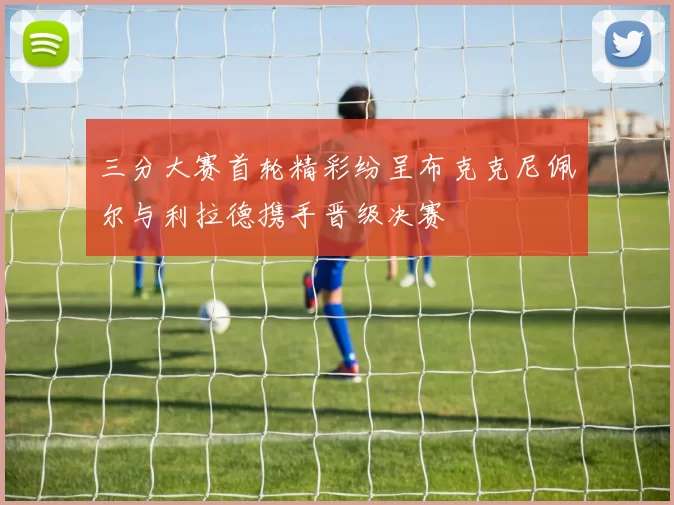 三分大赛首轮精彩纷呈布克克尼佩尔与利拉德携手晋级决赛