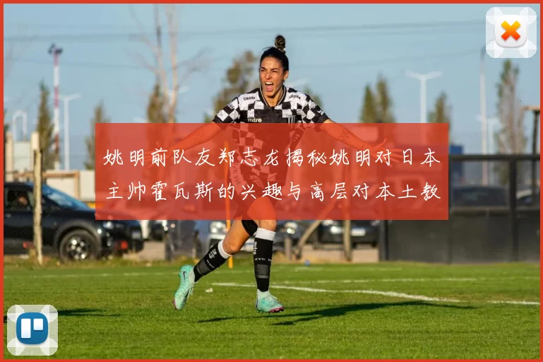 姚明前队友郑志龙揭秘姚明对日本主帅霍瓦斯的兴趣与高层对本土教练的偏好