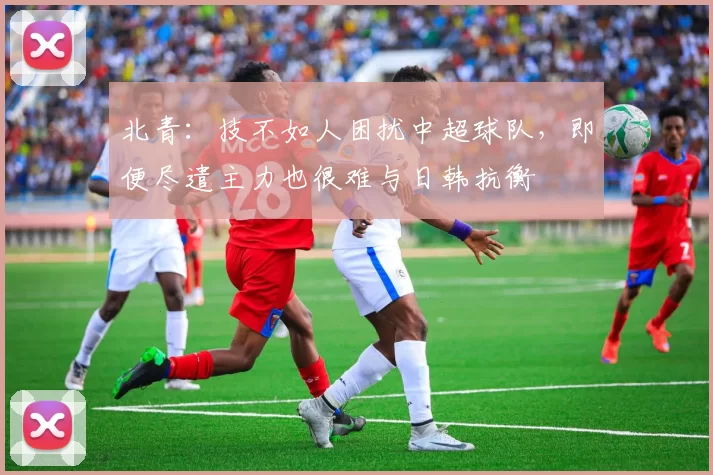 北青：技不如人困扰中超球队，即便尽遣主力也很难与日韩抗衡