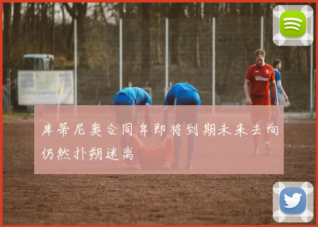 库蒂尼奥合同年即将到期未来去向仍然扑朔迷离