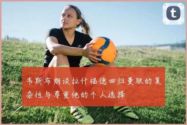 韦斯布朗谈拉什福德回归曼联的复杂性与尊重他的个人选择