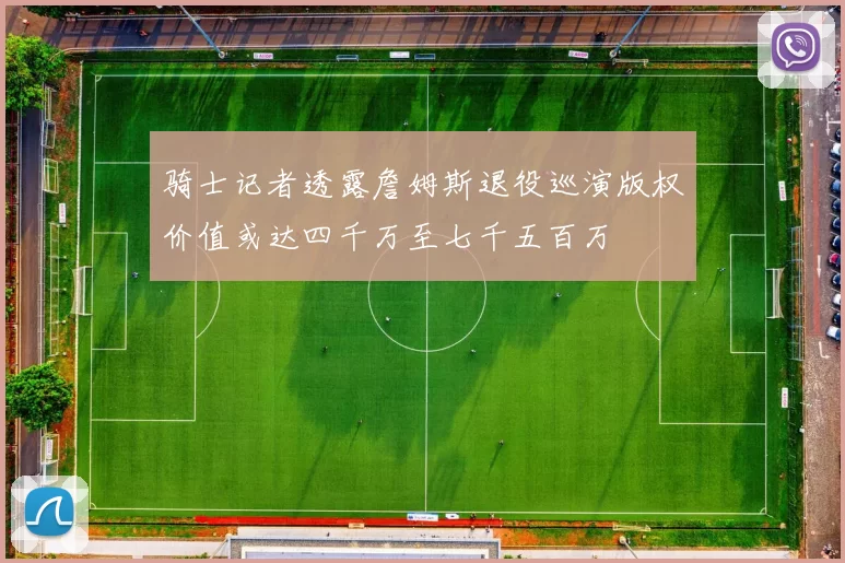 骑士记者透露詹姆斯退役巡演版权价值或达四千万至七千五百万