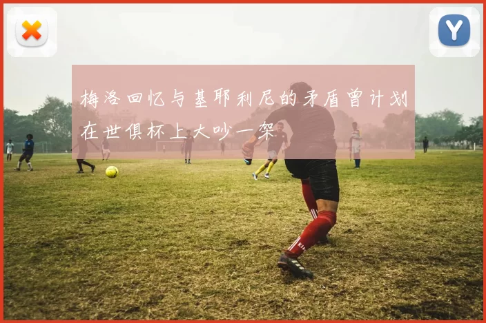 梅洛回忆与基耶利尼的矛盾曾计划在世俱杯上大吵一架