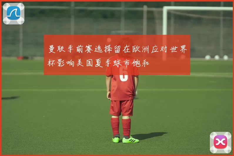 曼联季前赛选择留在欧洲应对世界杯影响美国夏季球市饱和