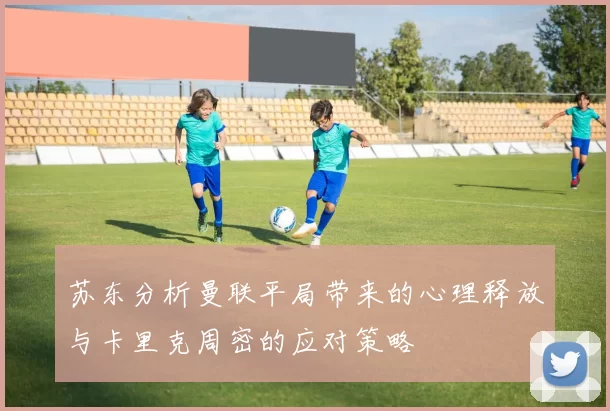 苏东分析曼联平局带来的心理释放与卡里克周密的应对策略