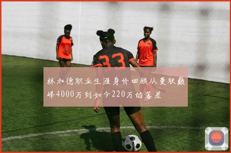 林加德职业生涯身价回顾从曼联巅峰4000万到如今220万的落差