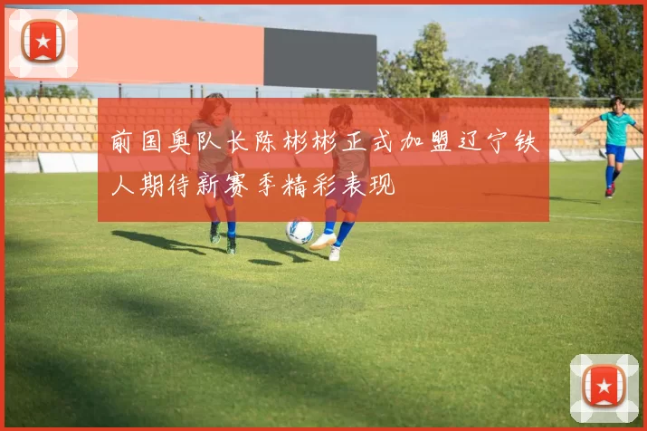 前国奥队长陈彬彬正式加盟辽宁铁人期待新赛季精彩表现