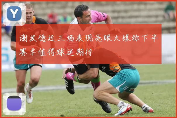 谢泼德近三场表现亮眼火媒称下半赛季值得球迷期待