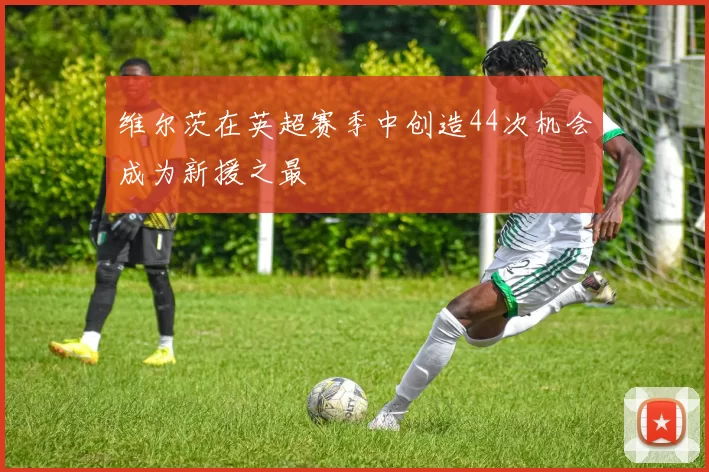 维尔茨在英超赛季中创造44次机会成为新援之最
