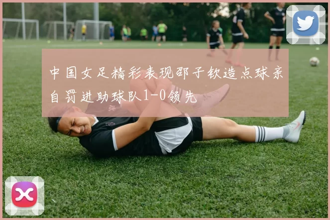 中国女足精彩表现邵子钦造点球亲自罚进助球队1-0领先