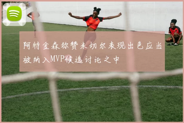 阿特金森称赞米切尔表现出色应当被纳入MVP候选讨论之中
