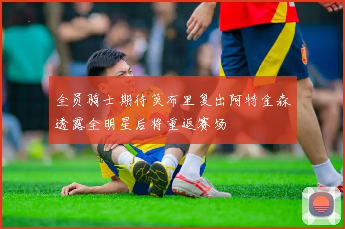 全员骑士期待莫布里复出阿特金森透露全明星后将重返赛场