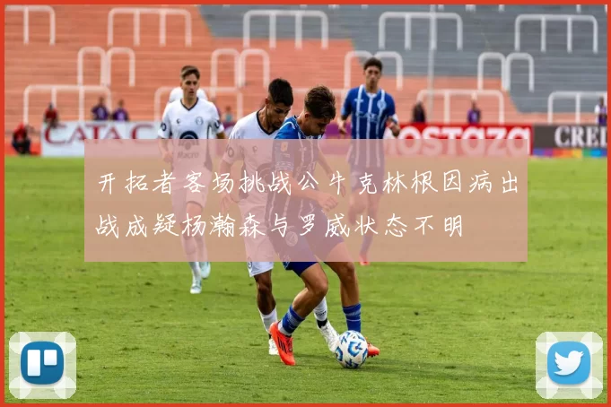 开拓者客场挑战公牛克林根因病出战成疑杨瀚森与罗威状态不明