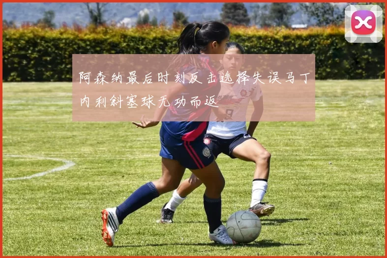 阿森纳最后时刻反击选择失误马丁内利斜塞球无功而返