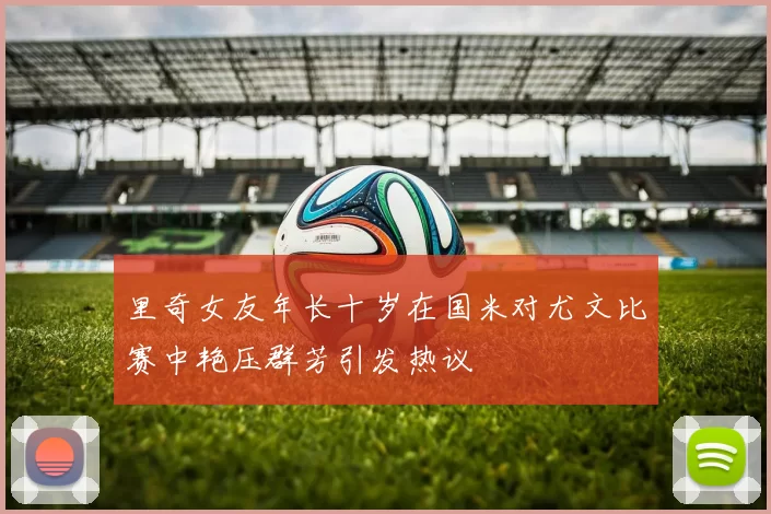 里奇女友年长十岁在国米对尤文比赛中艳压群芳引发热议
