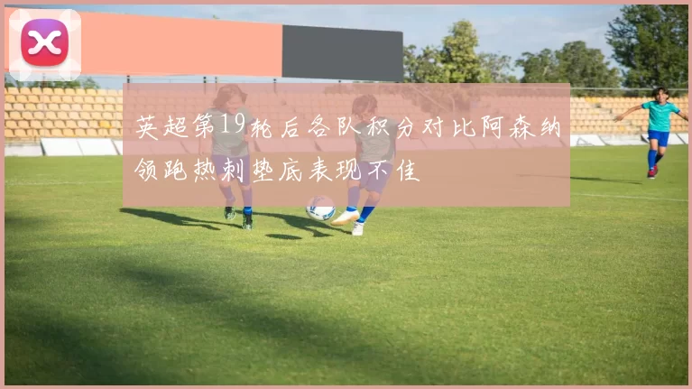 英超第19轮后各队积分对比阿森纳领跑热刺垫底表现不佳