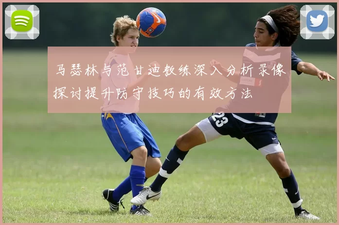 马瑟林与范甘迪教练深入分析录像探讨提升防守技巧的有效方法
