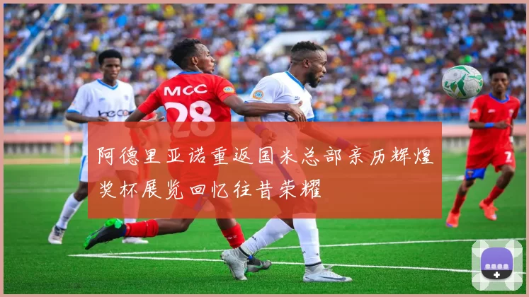 阿德里亚诺重返国米总部亲历辉煌奖杯展览回忆往昔荣耀