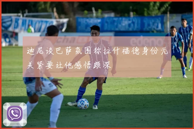 迪尼谈巴萨氛围称拉什福德身份无关紧要让他感悟颇深