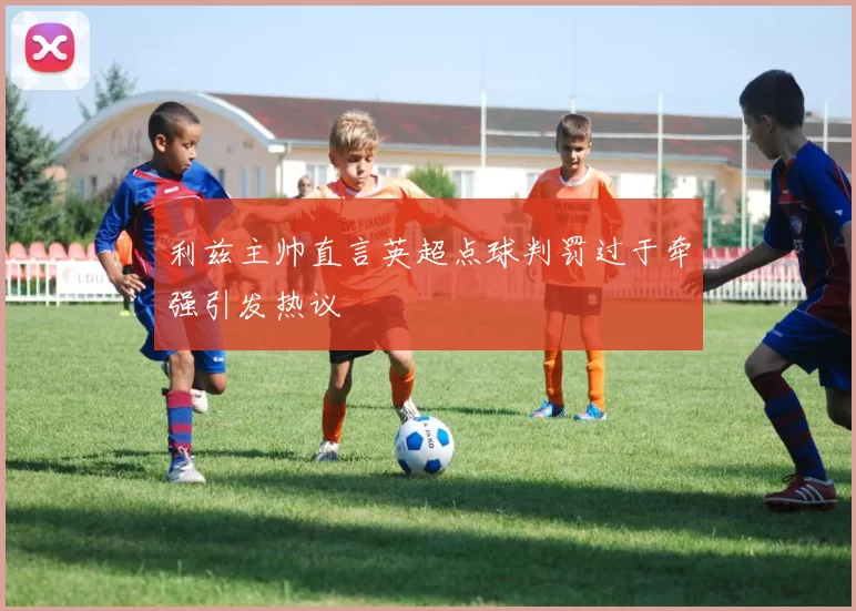 利兹主帅直言英超点球判罚过于牵强引发热议