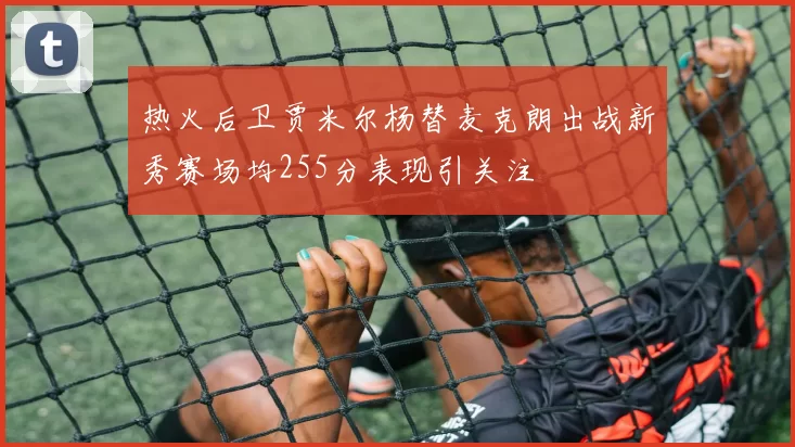 热火后卫贾米尔杨替麦克朗出战新秀赛场均255分表现引关注