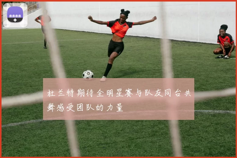 杜兰特期待全明星赛与队友同台共舞感受团队的力量