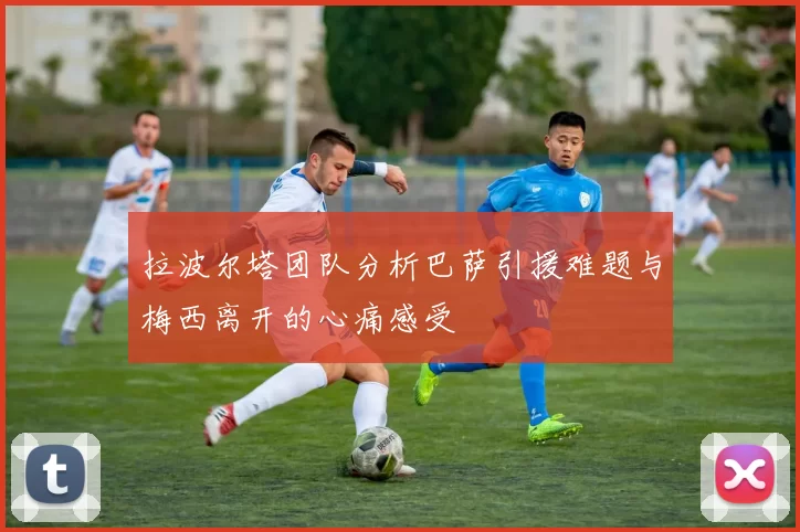 拉波尔塔团队分析巴萨引援难题与梅西离开的心痛感受