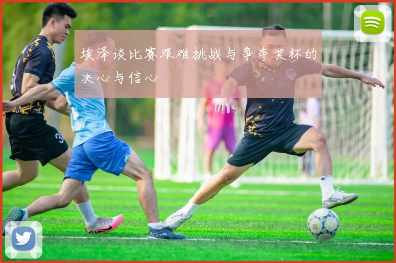 埃泽谈比赛艰难挑战与争夺奖杯的决心与信心