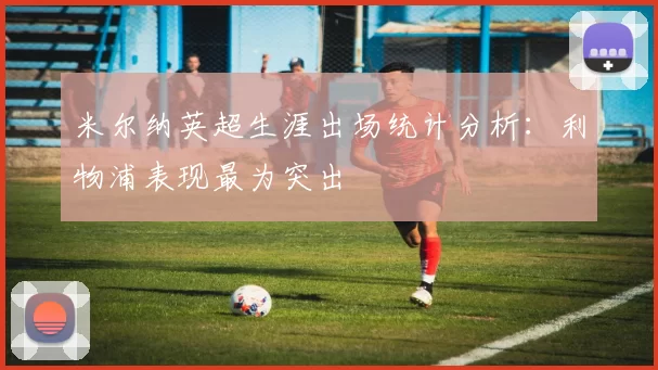 米尔纳英超生涯出场统计分析：利物浦表现最为突出