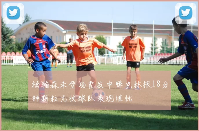 杨瀚森未登场首发中锋克林根18分钟颗粒无收球队表现堪忧