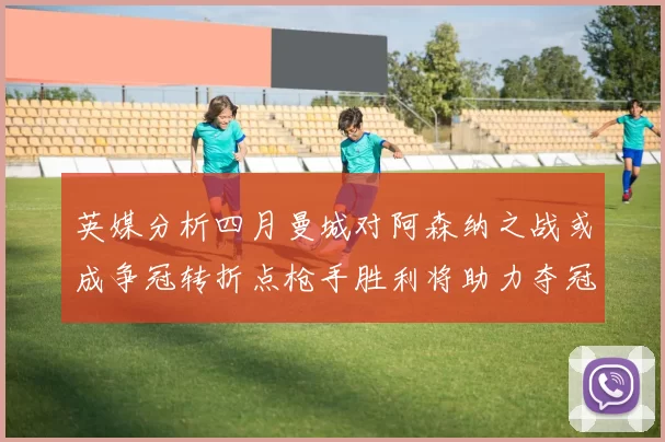 英媒分析四月曼城对阿森纳之战或成争冠转折点枪手胜利将助力夺冠希望