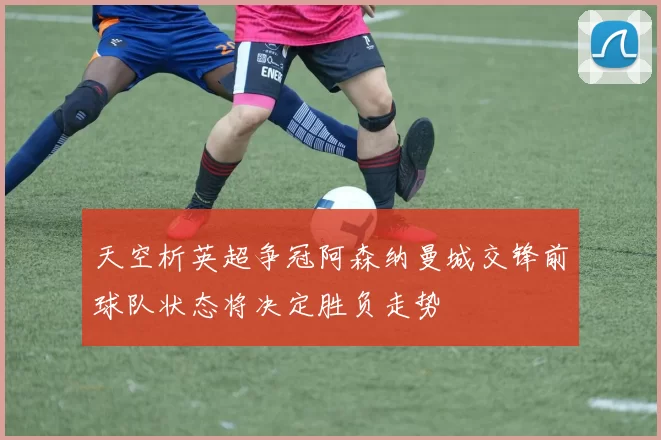 天空析英超争冠阿森纳曼城交锋前球队状态将决定胜负走势