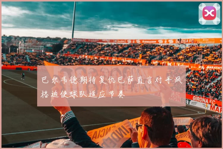 巴尔韦德期待复仇巴萨直言对手风格迫使球队适应节奏