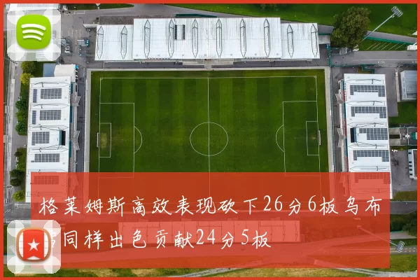 格莱姆斯高效表现砍下26分6板乌布雷同样出色贡献24分5板