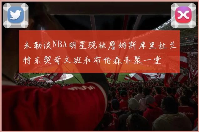 米勒谈NBA明星现状詹姆斯库里杜兰特东契奇文班和布伦森齐聚一堂