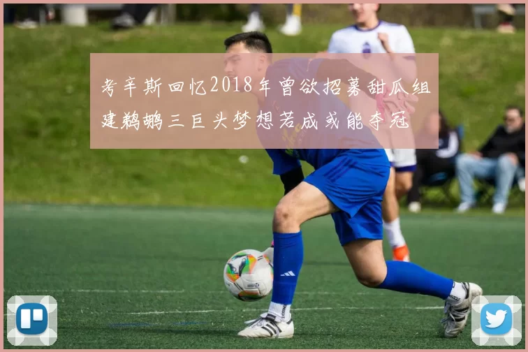 考辛斯回忆2018年曾欲招募甜瓜组建鹈鹕三巨头梦想若成或能夺冠