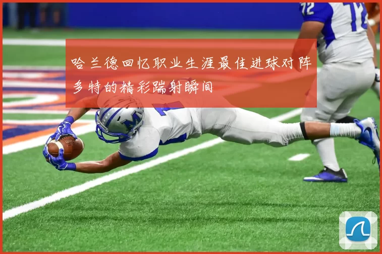哈兰德回忆职业生涯最佳进球对阵多特的精彩踹射瞬间