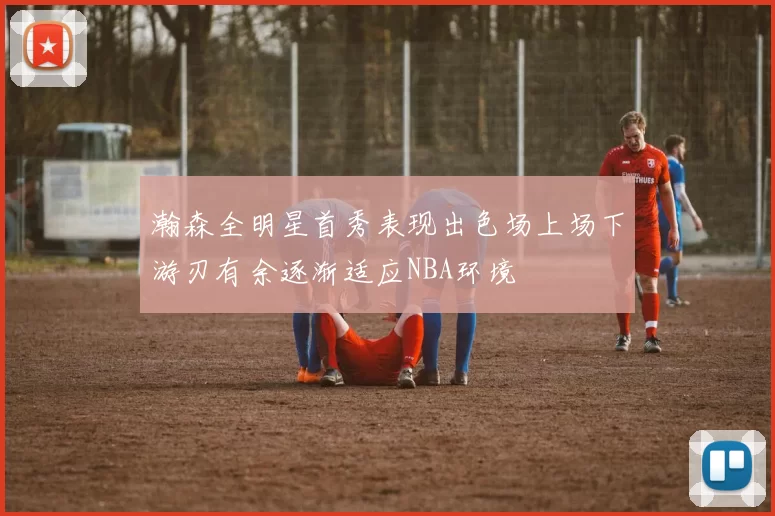 瀚森全明星首秀表现出色场上场下游刃有余逐渐适应NBA环境
