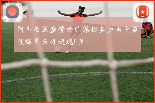 阿韦洛亚盛赞姆巴佩称其为当今最佳球员或将超越C罗