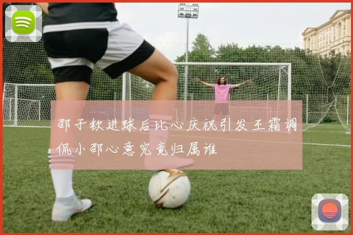 邵子钦进球后比心庆祝引发王霜调侃小邵心意究竟归属谁