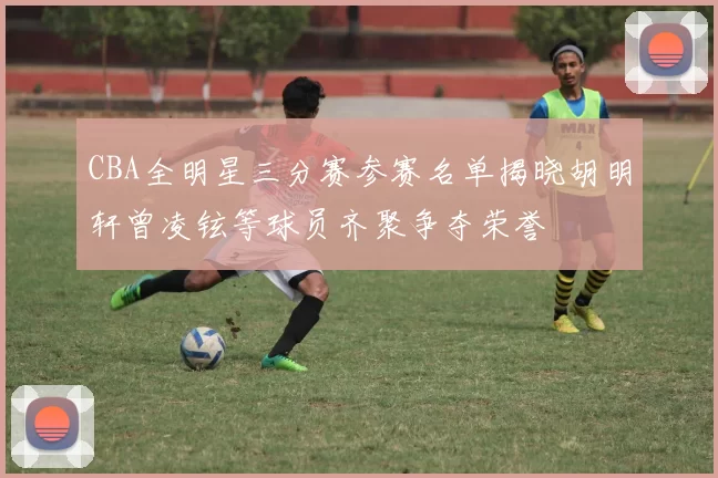 CBA全明星三分赛参赛名单揭晓胡明轩曾凌铉等球员齐聚争夺荣誉